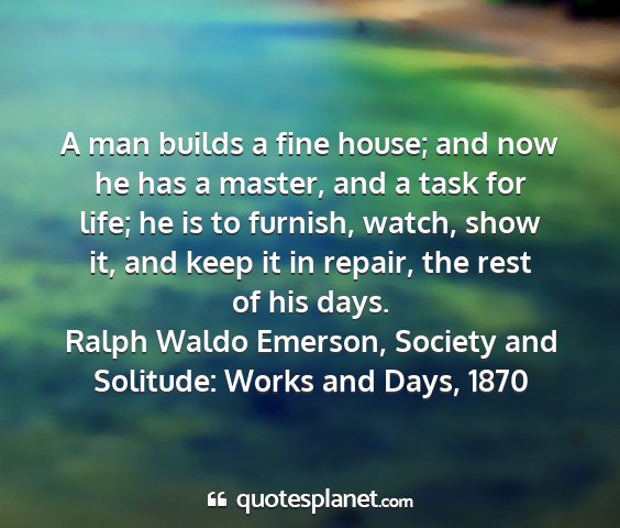 Ralph waldo emerson, society and solitude: works and days, 1870 - a man builds a fine house; and now he has a...