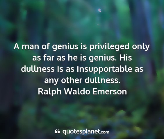 Ralph waldo emerson - a man of genius is privileged only as far as he...