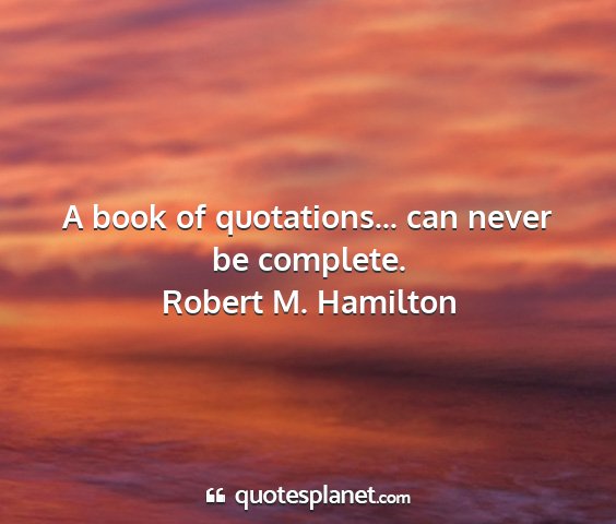 Robert m. hamilton - a book of quotations... can never be complete....