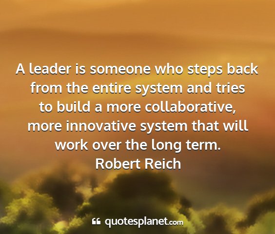 Robert reich - a leader is someone who steps back from the...