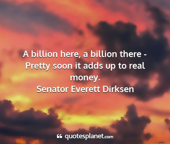 Senator everett dirksen - a billion here, a billion there - pretty soon it...