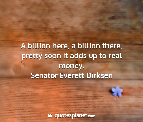 Senator everett dirksen - a billion here, a billion there, pretty soon it...