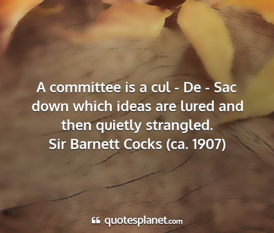 Sir barnett cocks (ca. 1907) - a committee is a cul - de - sac down which ideas...