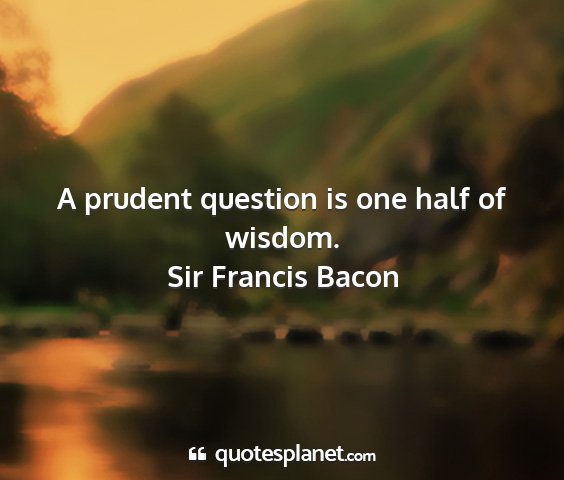 Sir francis bacon - a prudent question is one half of wisdom....