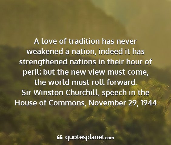 Sir winston churchill, speech in the house of commons, november 29, 1944 - a love of tradition has never weakened a nation,...