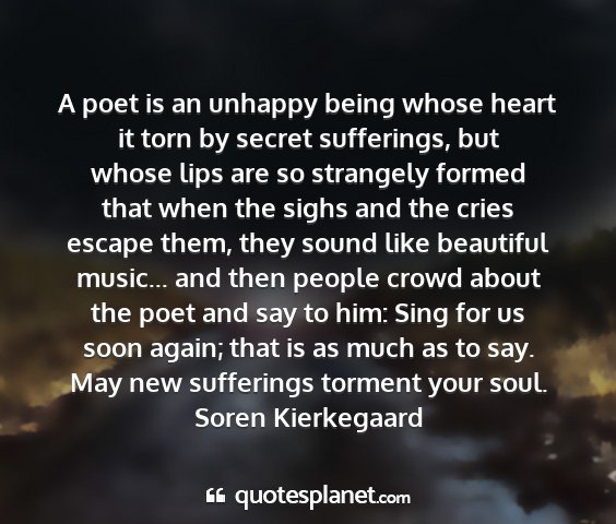 Soren kierkegaard - a poet is an unhappy being whose heart it torn by...