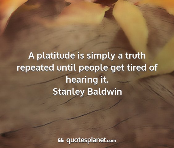 Stanley baldwin - a platitude is simply a truth repeated until...