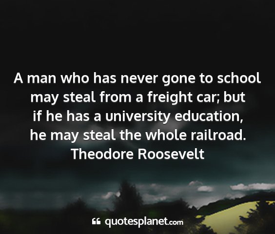 Theodore roosevelt - a man who has never gone to school may steal from...