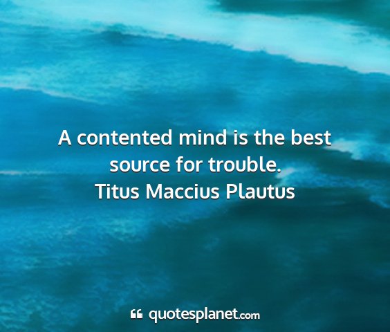 Titus maccius plautus - a contented mind is the best source for trouble....