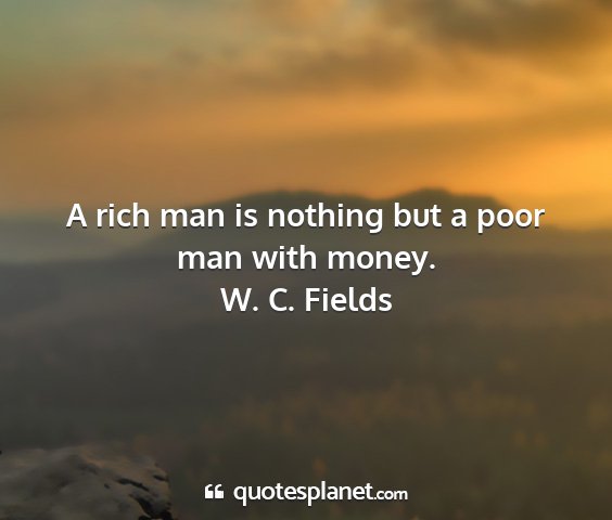 W. c. fields - a rich man is nothing but a poor man with money....