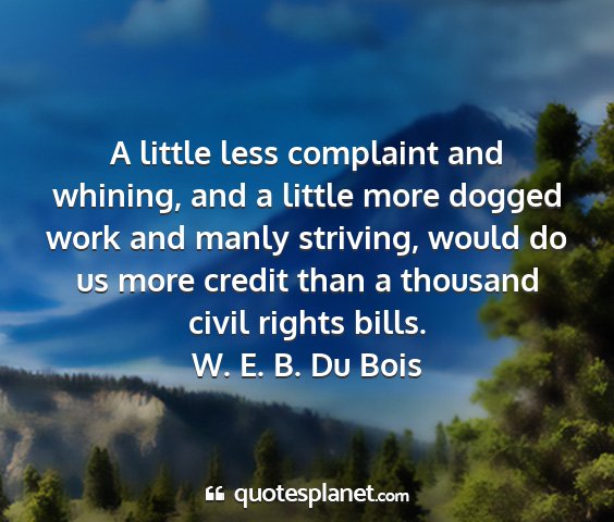 W. e. b. du bois - a little less complaint and whining, and a little...