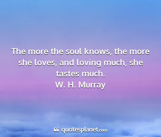 W. h. murray - the more the soul knows, the more she loves, and...
