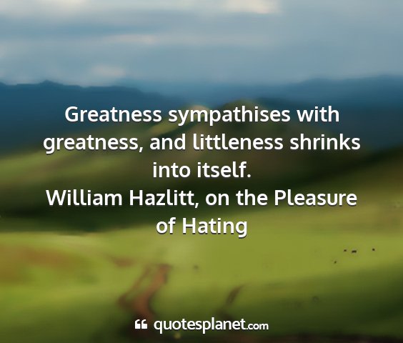 William hazlitt, on the pleasure of hating - greatness sympathises with greatness, and...