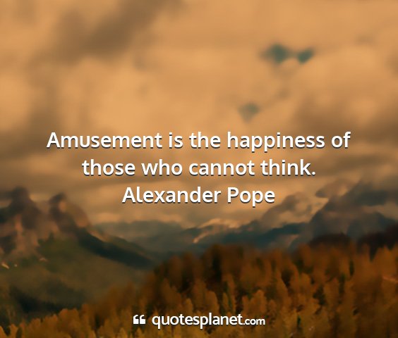 Alexander pope - amusement is the happiness of those who cannot...