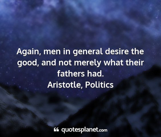 Aristotle, politics - again, men in general desire the good, and not...