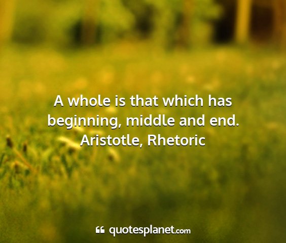Aristotle, rhetoric - a whole is that which has beginning, middle and...
