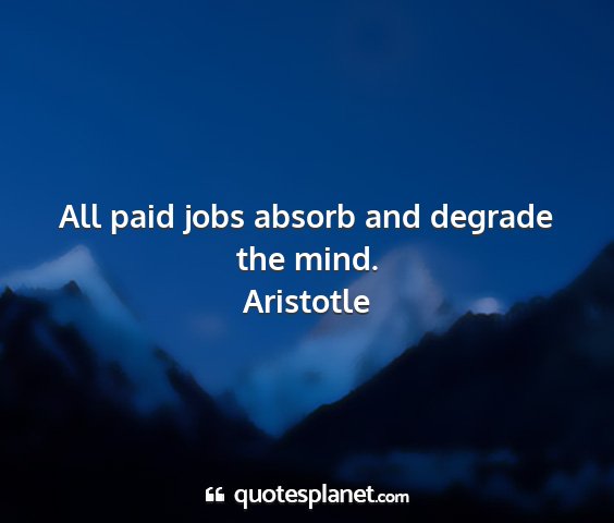 Aristotle - all paid jobs absorb and degrade the mind....