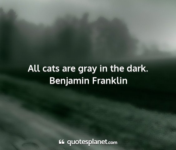 Benjamin franklin - all cats are gray in the dark....