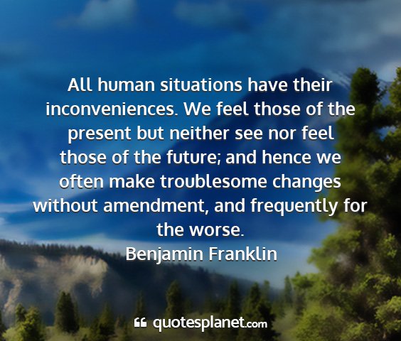 Benjamin franklin - all human situations have their inconveniences....