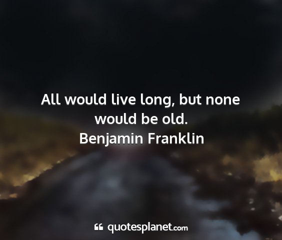 Benjamin franklin - all would live long, but none would be old....