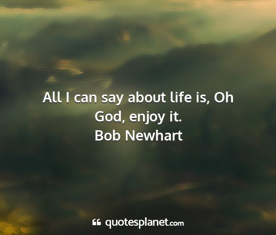 Bob newhart - all i can say about life is, oh god, enjoy it....