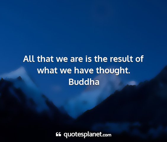 Buddha - all that we are is the result of what we have...