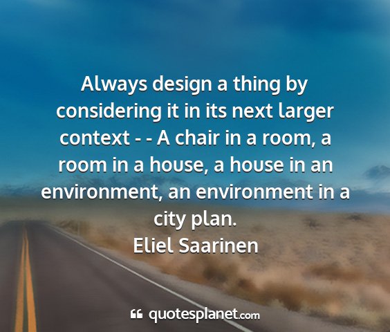 Eliel saarinen - always design a thing by considering it in its...