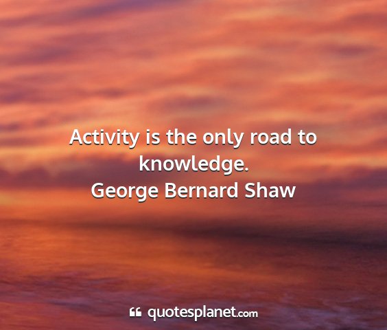 George bernard shaw - activity is the only road to knowledge....
