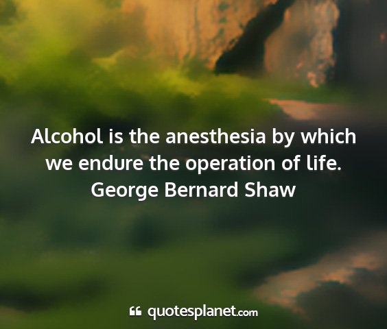 George bernard shaw - alcohol is the anesthesia by which we endure the...