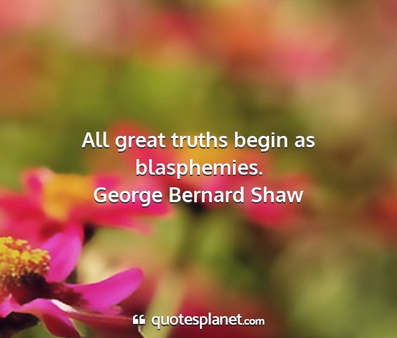 George bernard shaw - all great truths begin as blasphemies....