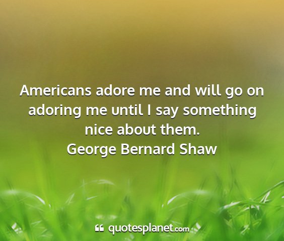 George bernard shaw - americans adore me and will go on adoring me...