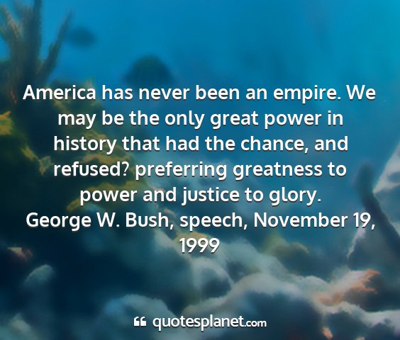 George w. bush, speech, november 19, 1999 - america has never been an empire. we may be the...