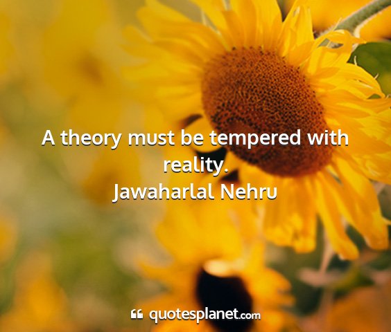 Jawaharlal nehru - a theory must be tempered with reality....