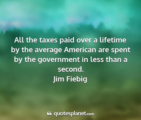 Jim fiebig - all the taxes paid over a lifetime by the average...