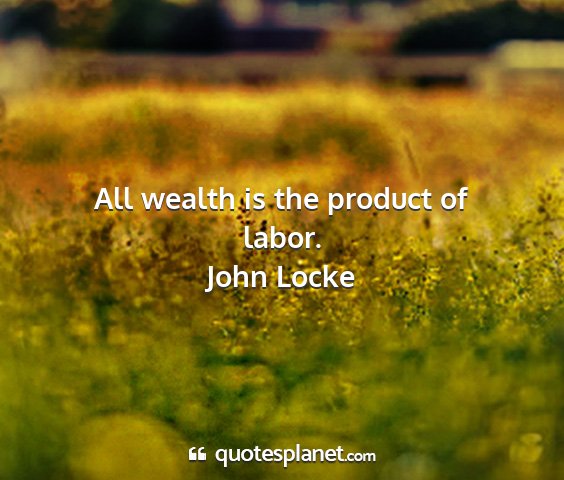John locke - all wealth is the product of labor....