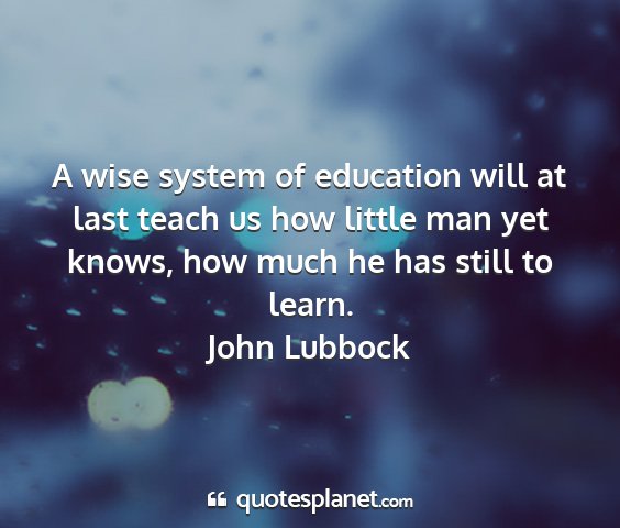 John lubbock - a wise system of education will at last teach us...