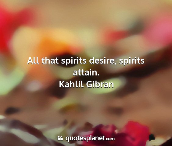 Kahlil gibran - all that spirits desire, spirits attain....