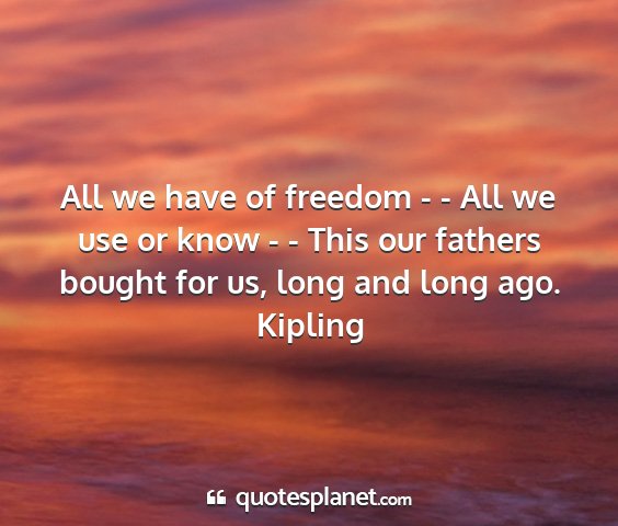 Kipling - all we have of freedom - - all we use or know - -...