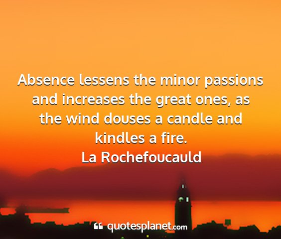 La rochefoucauld - absence lessens the minor passions and increases...