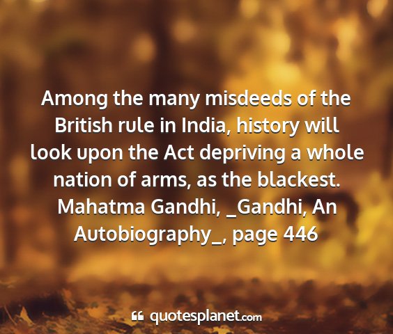 Mahatma gandhi, _gandhi, an autobiography_, page 446 - among the many misdeeds of the british rule in...