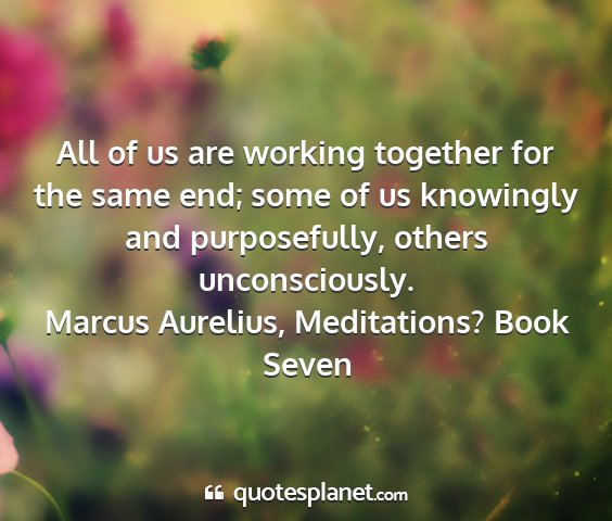 Marcus aurelius, meditations? book seven - all of us are working together for the same end;...