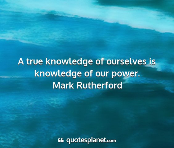 Mark rutherford - a true knowledge of ourselves is knowledge of our...