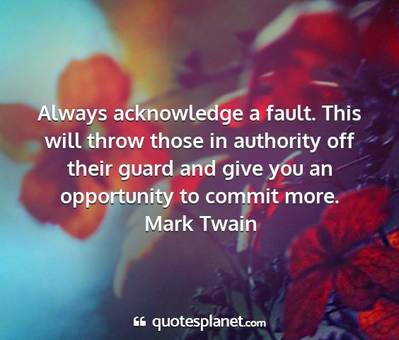 Mark twain - always acknowledge a fault. this will throw those...