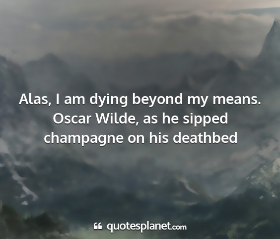Oscar wilde, as he sipped champagne on his deathbed - alas, i am dying beyond my means....