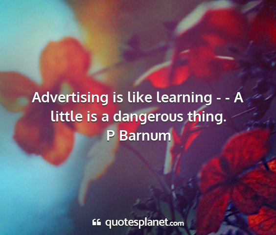P barnum - advertising is like learning - - a little is a...