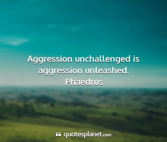 Phaedrus - aggression unchallenged is aggression unleashed....