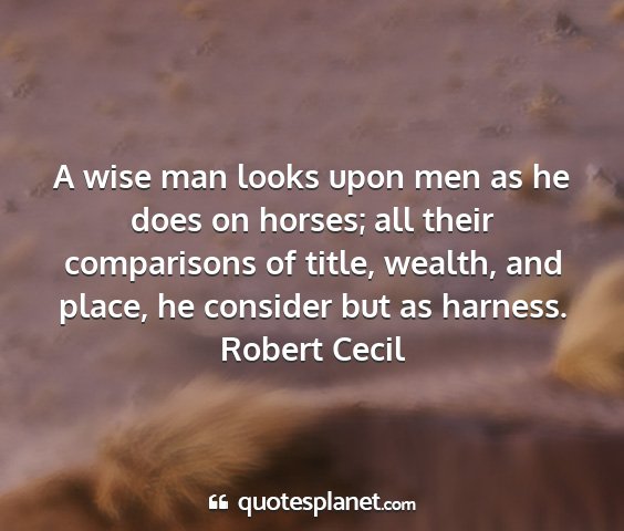 Robert cecil - a wise man looks upon men as he does on horses;...