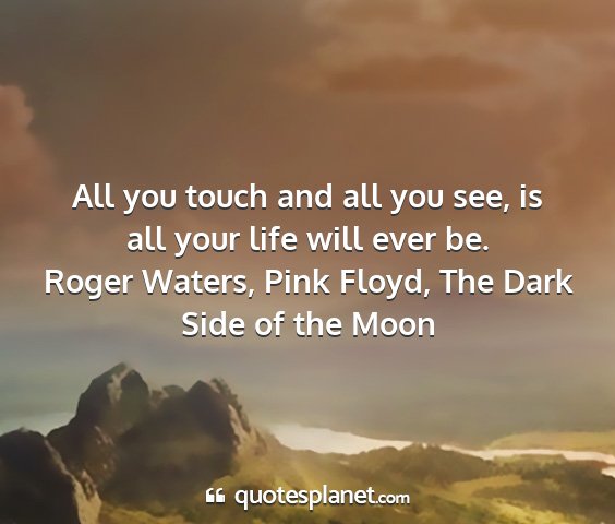 Roger waters, pink floyd, the dark side of the moon - all you touch and all you see, is all your life...
