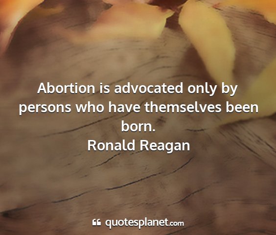 Ronald reagan - abortion is advocated only by persons who have...