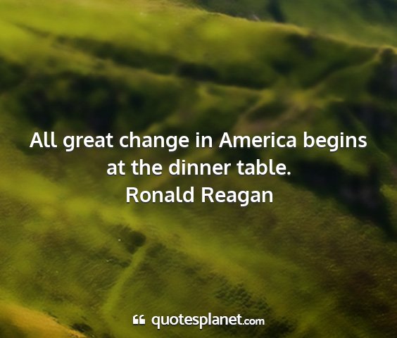 Ronald reagan - all great change in america begins at the dinner...